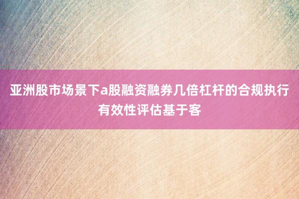 亚洲股市场景下a股融资融券几倍杠杆的合规执行有效性评估基于客