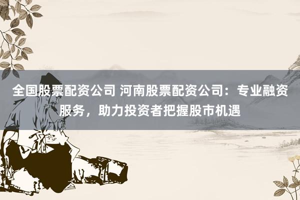全国股票配资公司 河南股票配资公司：专业融资服务，助力投资者把握股市机遇