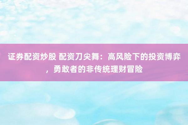 证券配资炒股 配资刀尖舞：高风险下的投资博弈，勇敢者的非传统理财冒险