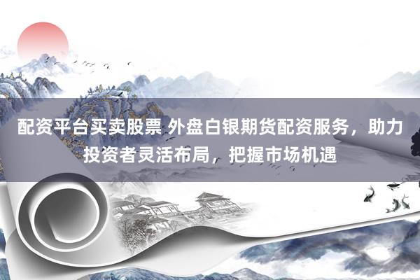 配资平台买卖股票 外盘白银期货配资服务，助力投资者灵活布局，把握市场机遇