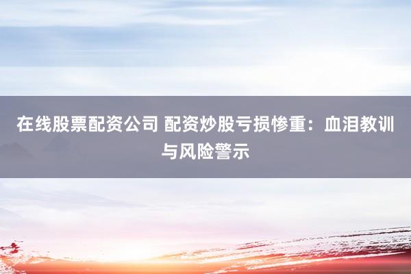 在线股票配资公司 配资炒股亏损惨重：血泪教训与风险警示