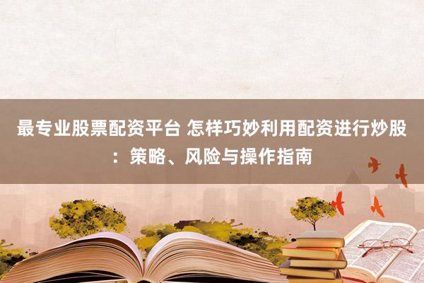 最专业股票配资平台 怎样巧妙利用配资进行炒股：策略、风险与操作指南