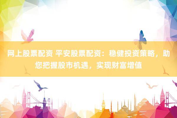 网上股票配资 平安股票配资：稳健投资策略，助您把握股市机遇，实现财富增值