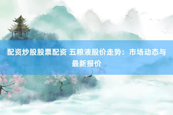 配资炒股股票配资 五粮液股价走势：市场动态与最新报价