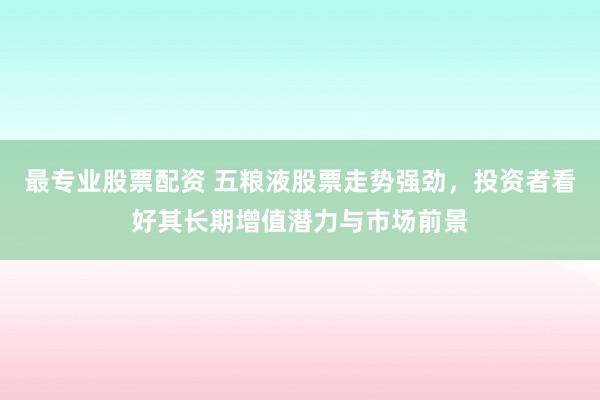 最专业股票配资 五粮液股票走势强劲，投资者看好其长期增值潜力与市场前景