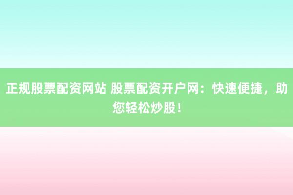 正规股票配资网站 股票配资开户网：快速便捷，助您轻松炒股！