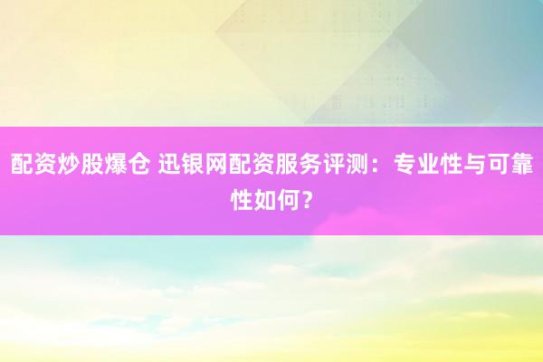 配资炒股爆仓 迅银网配资服务评测：专业性与可靠性如何？
