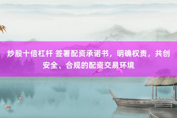 炒股十倍杠杆 签署配资承诺书，明确权责，共创安全、合规的配资交易环境