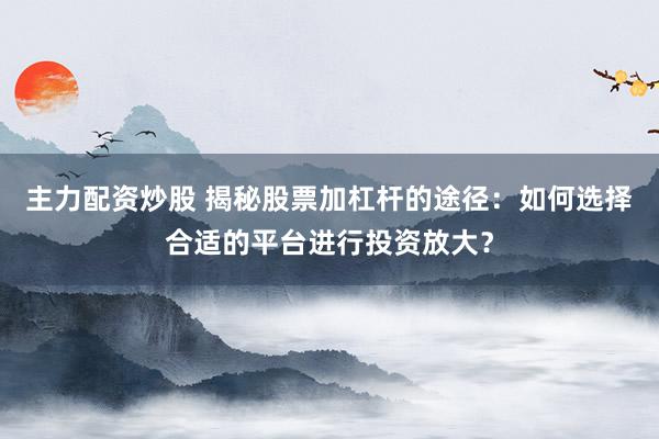 主力配资炒股 揭秘股票加杠杆的途径：如何选择合适的平台进行投资放大？