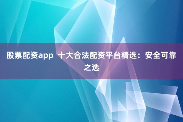 股票配资app  十大合法配资平台精选：安全可靠之选