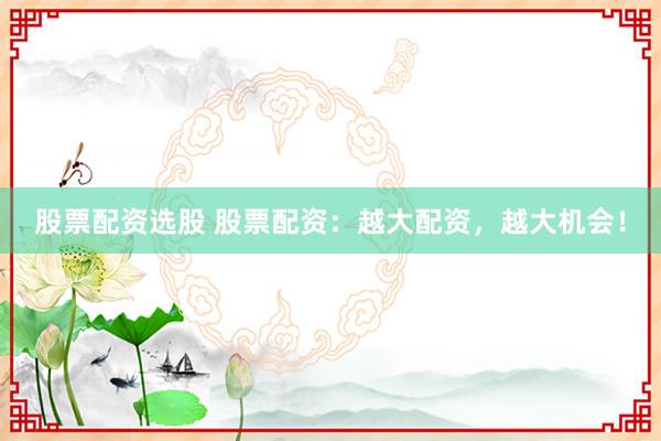股票配资选股 股票配资：越大配资，越大机会！