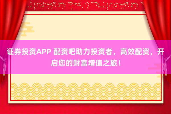 证券投资APP 配资吧助力投资者，高效配资，开启您的财富增值之旅！