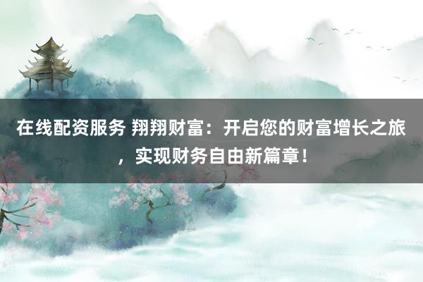 在线配资服务 翔翔财富：开启您的财富增长之旅，实现财务自由新篇章！